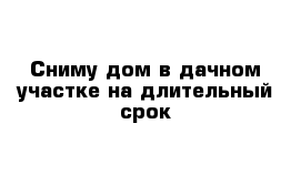 Сниму дом в дачном участке на длительный срок